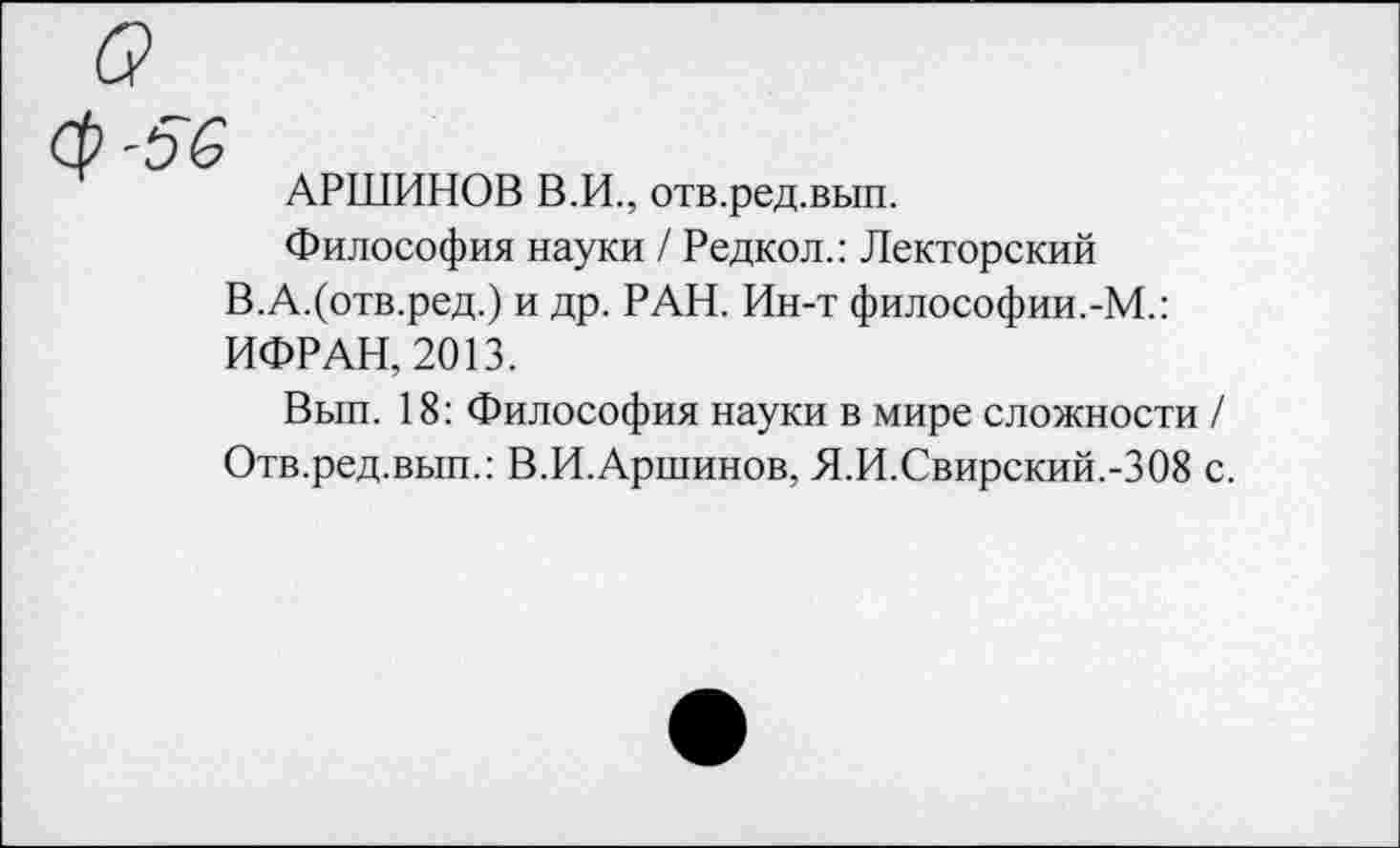 ﻿а
Ср-56
АРШИНОВ В.И., отв.ред.вып.
Философия науки / Редкол.: Лекторский В.А.(отв.ред.) и др. РАН. Ин-т философии.-М.: ИФРАН, 2013.
Вып. 18: Философия науки в мире сложности / Отв.ред.вып.: В.И.Аршинов, Я.И.Свирский.-308 с.